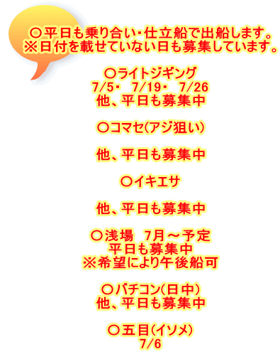 〇平日も乗り合い・仕立船で出船します。 ※日付を載せていない日も募集しています。  〇ライトジギング 7/5・　7/19・　7/26 他、平日も募集中  〇コマセ(アジ狙い)  他、平日も募集中  〇イキエサ  他、平日も募集中  〇浅場　7月～予定 平日も募集中 ※希望により午後船可  〇バチコン(日中) 他、平日も募集中  〇五目(イソメ) 7/6