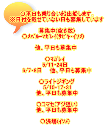 〇平日も乗り合い船出船します。 ※日付を載せていない日も募集しています  募集中(空き数) 〇ﾒﾊﾞﾙ-ﾏｶﾞﾚｲ(ｻﾋﾞｷ・ｲｿﾒ)　　  他、平日も募集中   〇ﾏｶﾞﾚｲ　 5/11・24日　 6/7・8日　　他、平日も募集中  〇ライトジギング 5/10・17・31 他、平日も募集中  〇コマセ(アジ狙い) 他、平日も募集中  〇浅場(ｲｿﾒ)　  