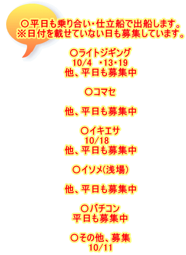 〇平日も乗り合い・仕立船で出船します。 ※日付を載せていない日も募集しています。  〇ライトジギング 10/4　・13・19 他、平日も募集中  〇コマセ  他、平日も募集中  〇イキエサ 10/18　 他、平日も募集中  〇イソメ(浅場)  他、平日も募集中  〇バチコン 平日も募集中  〇その他、募集 10/11