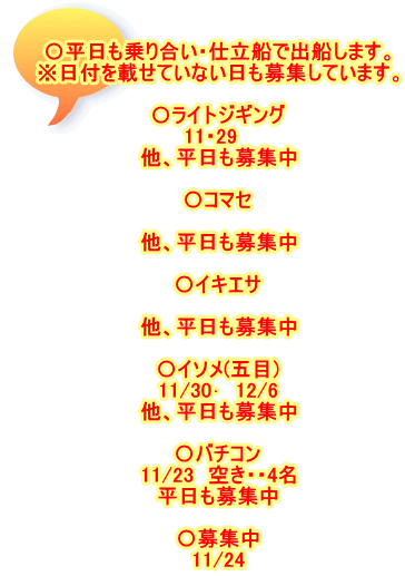 〇平日も乗り合い・仕立船で出船します。 ※日付を載せていない日も募集しています。  〇ライトジギング 11・29　 他、平日も募集中  〇コマセ  他、平日も募集中  〇イキエサ 　 他、平日も募集中  〇イソメ(五目) 11/30･　12/6 他、平日も募集中  〇バチコン 11/23　空き・・4名 平日も募集中  〇募集中 11/24