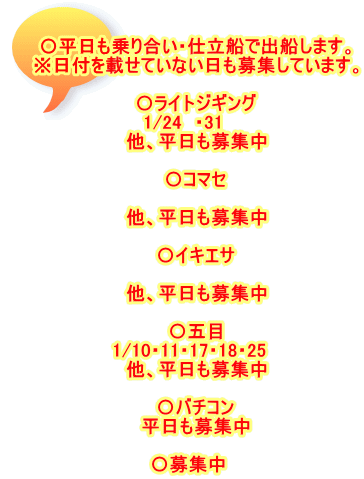 〇平日も乗り合い・仕立船で出船します。 ※日付を載せていない日も募集しています。  〇ライトジギング 1/24　・31　　 他、平日も募集中  〇コマセ  他、平日も募集中  〇イキエサ 　 他、平日も募集中  〇五目 1/10・11・17・18・25　 他、平日も募集中  〇バチコン 平日も募集中  〇募集中　