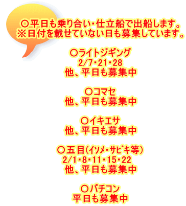 〇平日も乗り合い・仕立船で出船します。 ※日付を載せていない日も募集しています。  〇ライトジギング 　2/7・21・28　 他、平日も募集中  〇コマセ 他、平日も募集中  〇イキエサ 他、平日も募集中  〇五目(ｲｿﾒ・ｻﾋﾞｷ等) 2/1・8・11・15・22　 他、平日も募集中  〇バチコン 平日も募集中