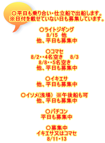 〇平日も乗り合い・仕立船で出船します。 ※日付を載せていない日も募集しています。  〇ライトジギング 8/15　他 他、平日も募集中  〇コマセ　 8/2・・4名空き　　8/3　 8/8・・5名空き　 他、平日も募集中  〇イキエサ 他、平日も募集中  〇イソメ(浅場)　※午後船も可　 他、平日も募集中  〇バチコン 平日も募集中  〇募集中 イキエサ又はコマセ 8/11・13