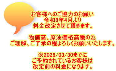 お客様へのご協力のお願い 令和8年4月より 料金改定させて頂きます。  物価高、原油価格高騰の為 ご理解、ご了承の程よろしくお願いいたします。  ※2026/03/30までに ご予約されているお客様は 改定前の料金になります。