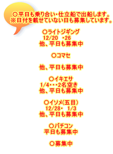 〇平日も乗り合い・仕立船で出船します。 ※日付を載せていない日も募集しています。  〇ライトジギング 12/20　・26　　 他、平日も募集中  〇コマセ  他、平日も募集中  〇イキエサ 1/4・・・2名空き　 他、平日も募集中  〇イソメ(五目) 12/28・　1/3 他、平日も募集中  〇バチコン 平日も募集中  〇募集中 　