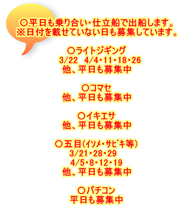 〇平日も乗り合い・仕立船で出船します。 ※日付を載せていない日も募集しています。  〇ライトジギング 　3/22　4/4・11・18・26 他、平日も募集中  〇コマセ 他、平日も募集中  〇イキエサ 他、平日も募集中  〇五目(ｲｿﾒ・ｻﾋﾞｷ等) 3/21・28・29　 4/5・8・12・19 他、平日も募集中  〇バチコン 平日も募集中