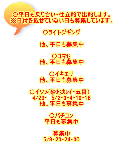 〇平日も乗り合い・仕立船で出船します。 ※日付を載せていない日も募集しています。  〇ライトジギング 　 他、平日も募集中  〇コマセ 他、平日も募集中  〇イキエサ 他、平日も募集中  〇イソメ(砂地ｶﾚｲ・五目)　 4/29・　5/2・3・4・10・16 他、平日も募集中  〇バチコン 平日も募集中  募集中 5/9・23・24・30